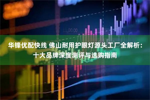 华锋优配快线 佛山耐用护眼灯源头工厂全解析：十大品牌深度测评与选购指南