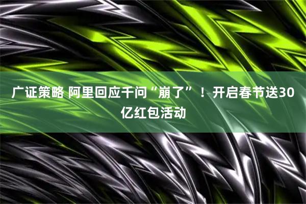 广证策略 阿里回应千问“崩了” ！开启春节送30亿红包活动