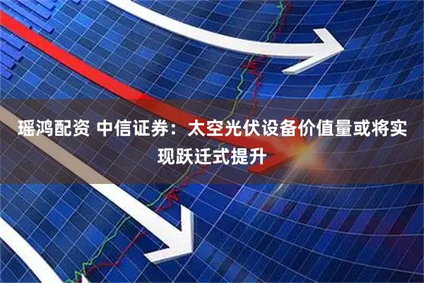瑶鸿配资 中信证券：太空光伏设备价值量或将实现跃迁式提升